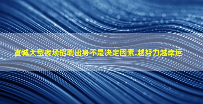 宣城大型夜场招聘出身不是决定因素.越努力越幸运